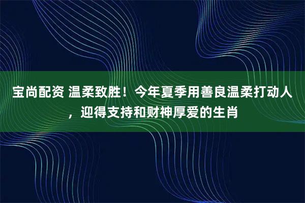 宝尚配资 温柔致胜！今年夏季用善良温柔打动人，迎得支持和财神厚爱的生肖