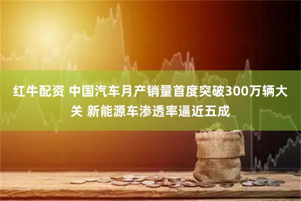 红牛配资 中国汽车月产销量首度突破300万辆大关 新能源车渗透率逼近五成