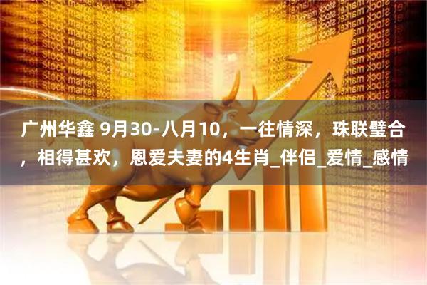 广州华鑫 9月30-八月10，一往情深，珠联璧合，相得甚欢，恩爱夫妻的4生肖_伴侣_爱情_感情