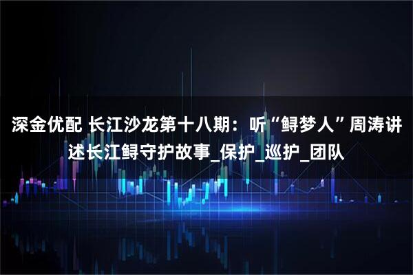 深金优配 长江沙龙第十八期:听“鲟梦人”周涛讲述长江鲟守护故事_保护_巡护_团队