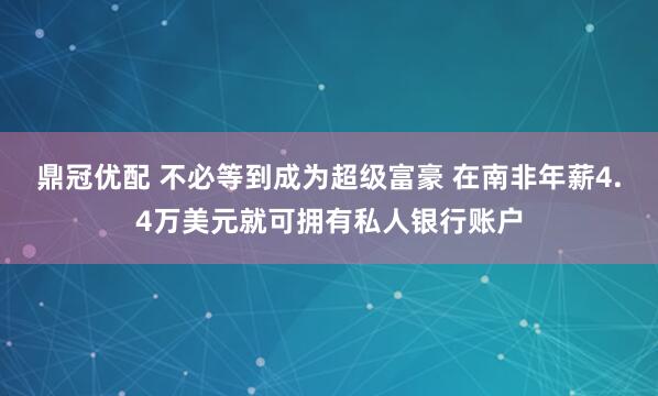 鼎冠优配 不必等到成为超级富豪 在南非年薪4.4万美元就可拥有私人银行账户