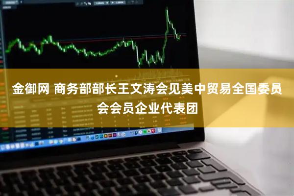 金御网 商务部部长王文涛会见美中贸易全国委员会会员企业代表团