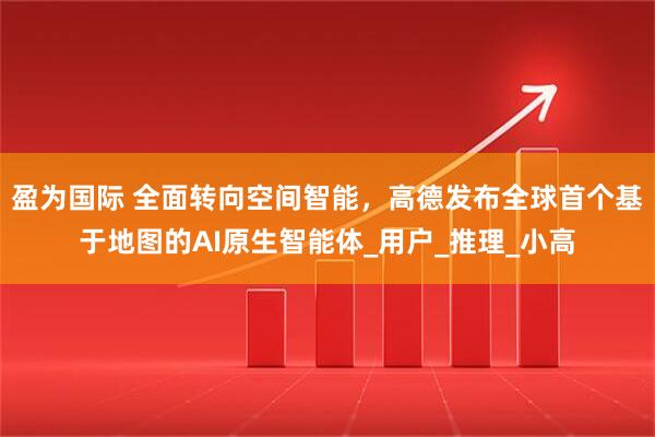 盈为国际 全面转向空间智能，高德发布全球首个基于地图的AI原生智能体_用户_推理_小高