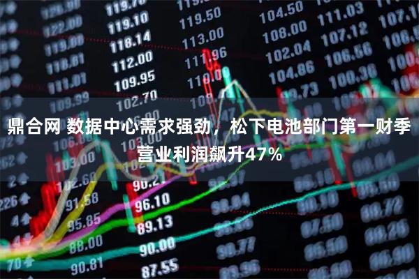 鼎合网 数据中心需求强劲,松下电池部门第一财季营业利润飙升47%
