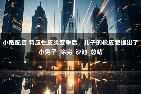 小散配资 特应性皮炎变乖后,儿子的橡皮泥捏出了小兔子_涂完_沙池_总站