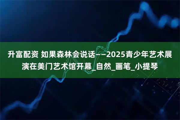 升富配资 如果森林会说话——2025青少年艺术展演在美门艺术馆开幕_自然_画笔_小提琴