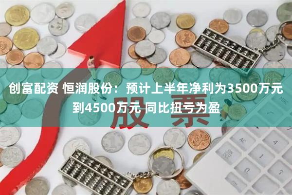 创富配资 恒润股份：预计上半年净利为3500万元到4500万元 同比扭亏为盈