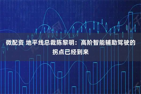 微配资 地平线总裁陈黎明：高阶智能辅助驾驶的拐点已经到来