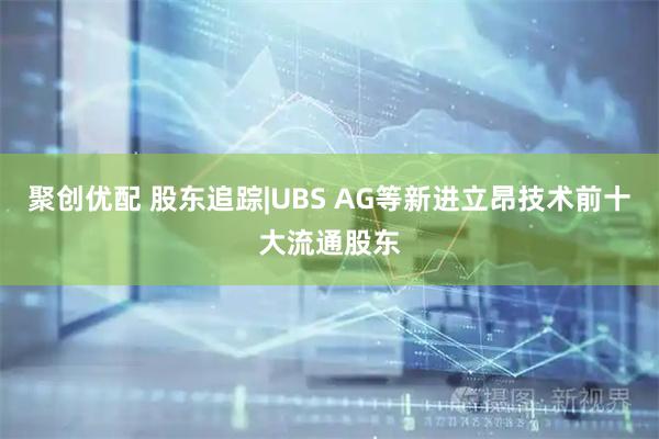 聚创优配 股东追踪|UBS AG等新进立昂技术前十大流通股东