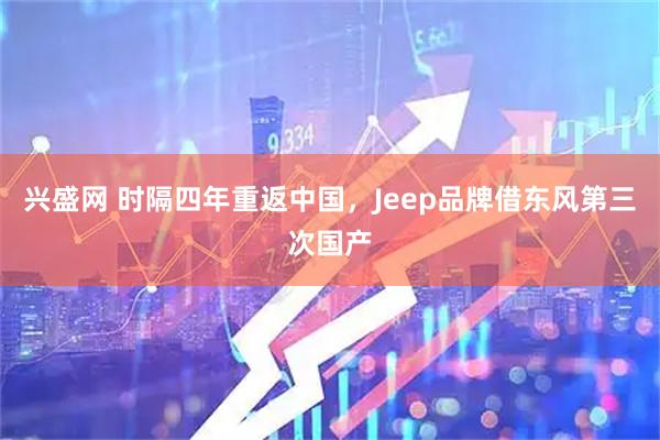 兴盛网 时隔四年重返中国，Jeep品牌借东风第三次国产