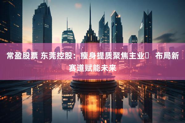 常盈股票 东莞控股：瘦身提质聚焦主业‌ 布局新赛道赋能未来