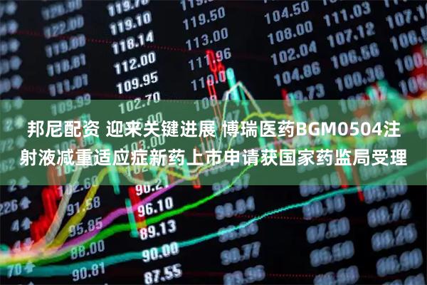 邦尼配资 迎来关键进展 博瑞医药BGM0504注射液减重适应症新药上市申请获国家药监局受理