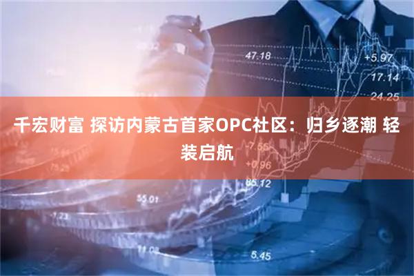 千宏财富 探访内蒙古首家OPC社区：归乡逐潮 轻装启航