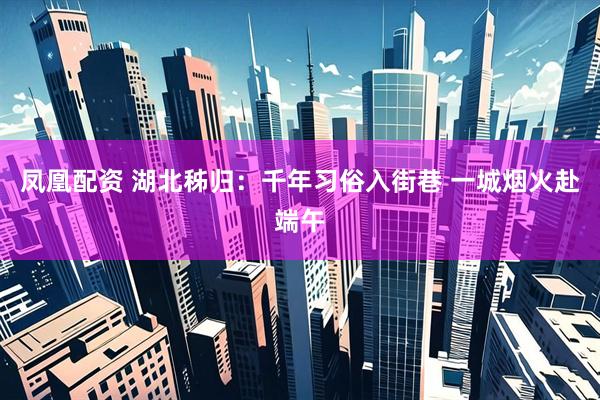 凤凰配资 湖北秭归：千年习俗入街巷 一城烟火赴端午