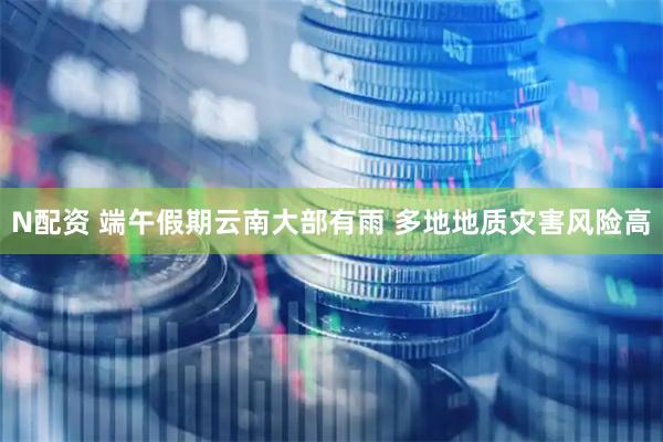 N配资 端午假期云南大部有雨 多地地质灾害风险高