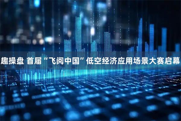 趣操盘 首届“飞阅中国”低空经济应用场景大赛启幕