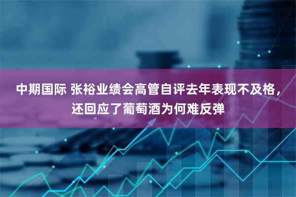 中期国际 张裕业绩会高管自评去年表现不及格,还回应了葡萄酒为何难反弹